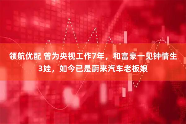 领航优配 曾为央视工作7年，和富豪一见钟情生3娃，如今已是蔚来汽车老板娘