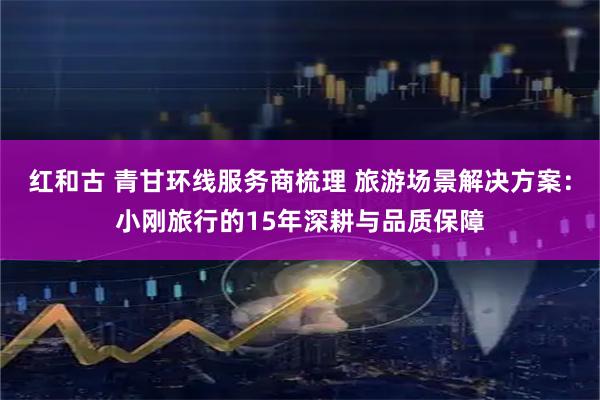 红和古 青甘环线服务商梳理 旅游场景解决方案：小刚旅行的15年深耕与品质保障