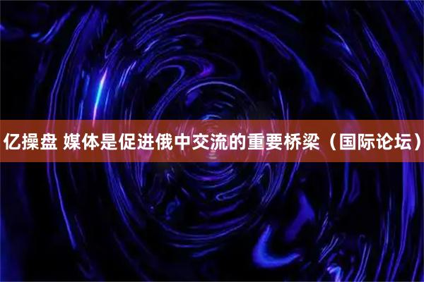 亿操盘 媒体是促进俄中交流的重要桥梁（国际论坛）
